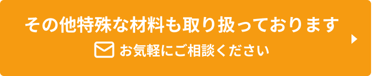 その他特殊な材料も取り扱っております お気軽にご相談ください。