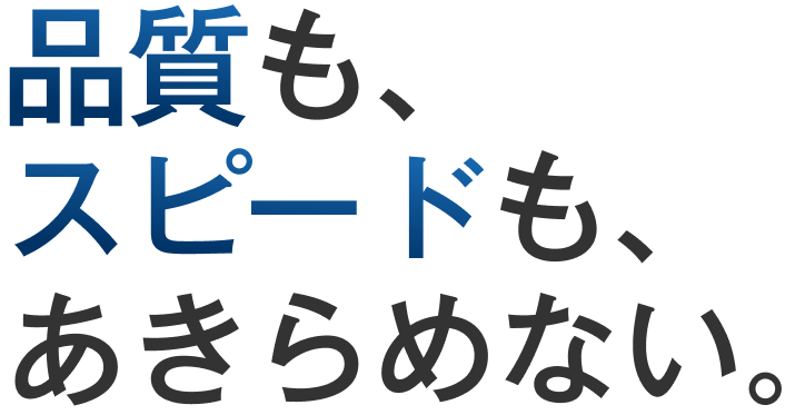 品質も、スピードも、あきらめない。
