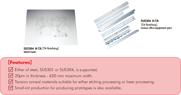 SUS304 H-TA[TA Finishing]　Metal masks　SUS304 H-TA[TA Finishing]　 Various office equipment parts　【Features】 Either of steel, SUS301 or SUS304, is supported. 20μm in thickness - 620 mm maximum width. Tension anneal materials suitable for either etching processing or laser processing. Small-lot production for producing prototypes is also available.